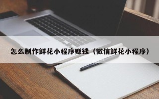 承德怎么制作鲜花小程序赚钱（微信鲜花小程序）
